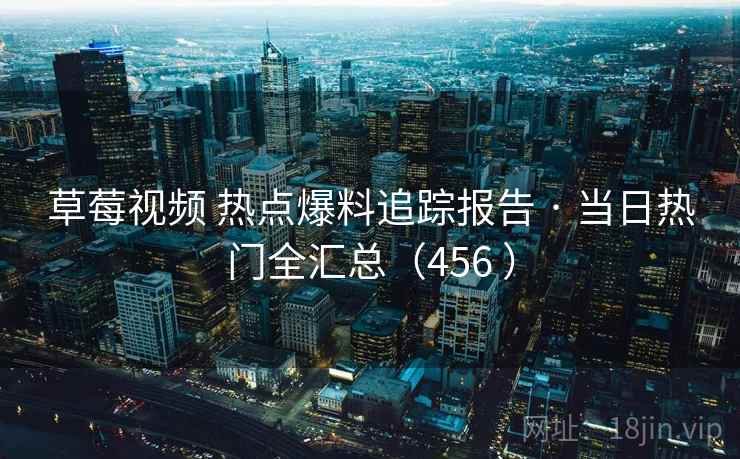 草莓视频 热点爆料追踪报告 · 当日热门全汇总（456 ）