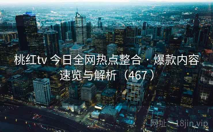 桃红tv 今日全网热点整合 · 爆款内容速览与解析（467 ）