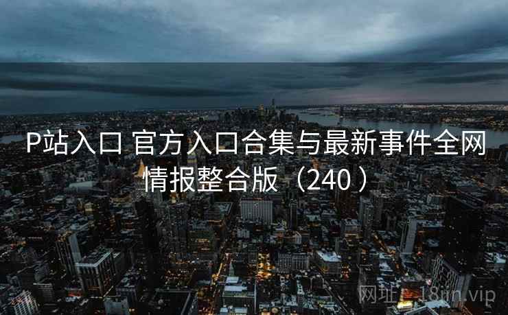 P站入口 官方入口合集与最新事件全网情报整合版（240 ）