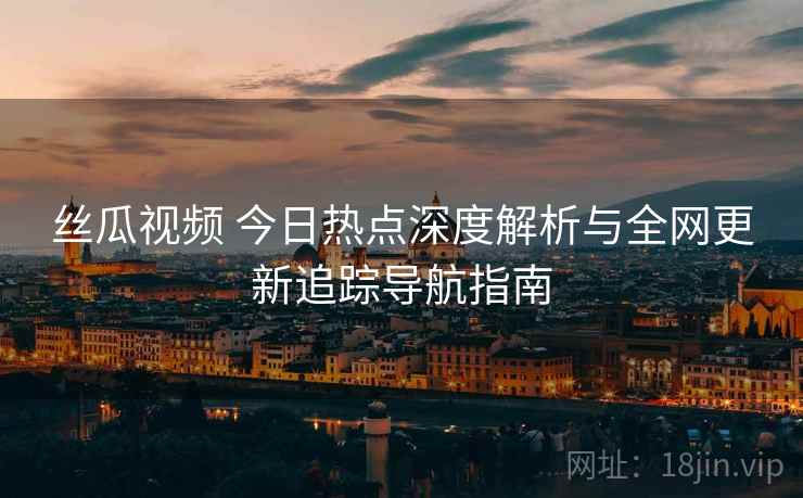 丝瓜视频 今日热点深度解析与全网更新追踪导航指南