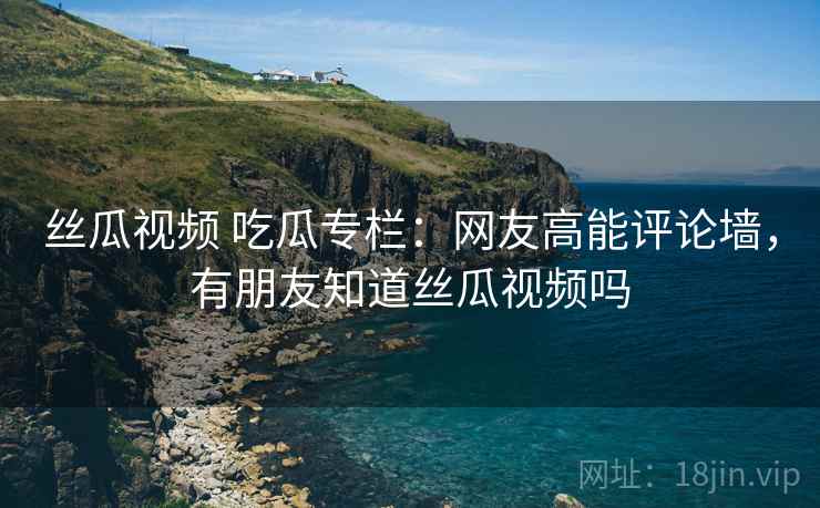 丝瓜视频 吃瓜专栏：网友高能评论墙，有朋友知道丝瓜视频吗