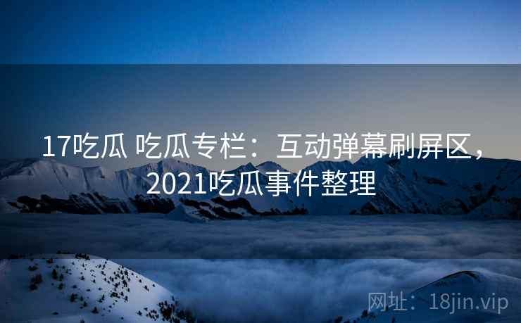 17吃瓜 吃瓜专栏：互动弹幕刷屏区，2021吃瓜事件整理