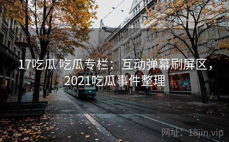 17吃瓜 吃瓜专栏：互动弹幕刷屏区，2021吃瓜事件整理