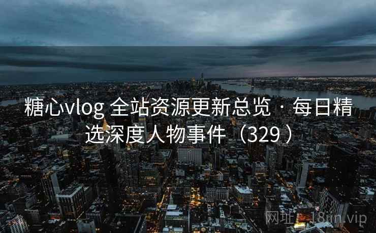 糖心vlog 全站资源更新总览 · 每日精选深度人物事件（329 ）