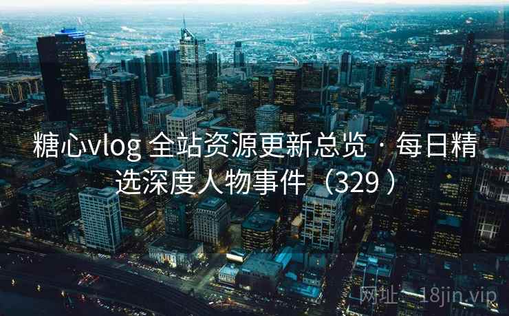 糖心vlog 全站资源更新总览 · 每日精选深度人物事件（329 ）