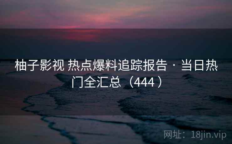 柚子影视 热点爆料追踪报告 · 当日热门全汇总（444 ）