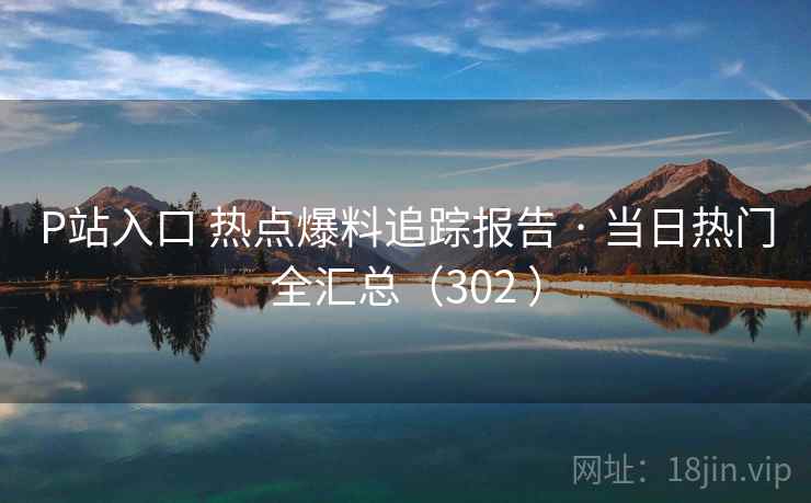 P站入口 热点爆料追踪报告 · 当日热门全汇总（302 ）