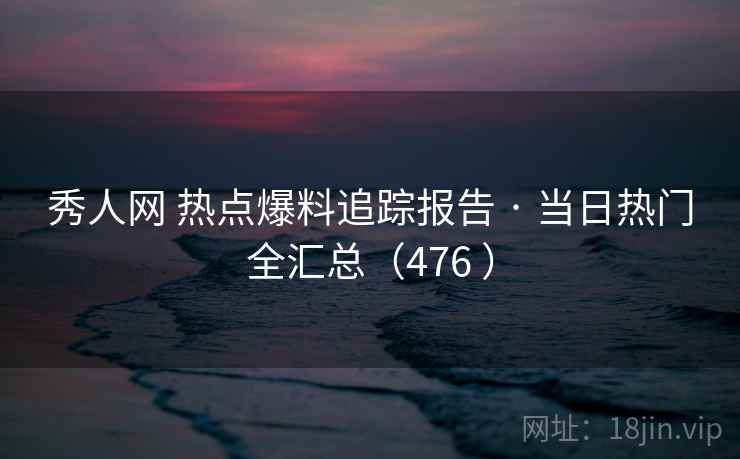 秀人网 热点爆料追踪报告 · 当日热门全汇总（476 ）