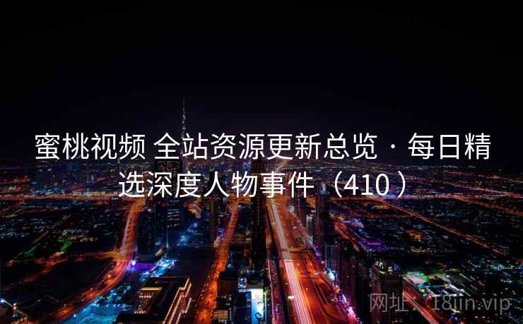 蜜桃视频 全站资源更新总览 · 每日精选深度人物事件（410 ）