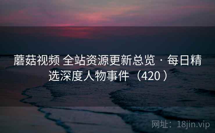蘑菇视频 全站资源更新总览 · 每日精选深度人物事件（420 ）