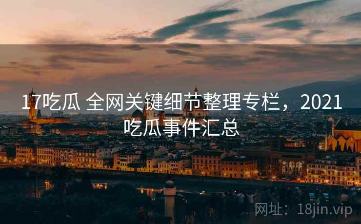 17吃瓜 全网关键细节整理专栏，2021吃瓜事件汇总