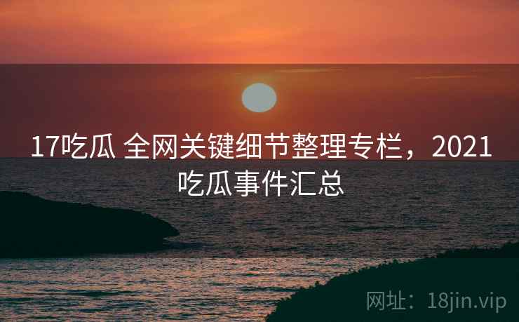 17吃瓜 全网关键细节整理专栏，2021吃瓜事件汇总