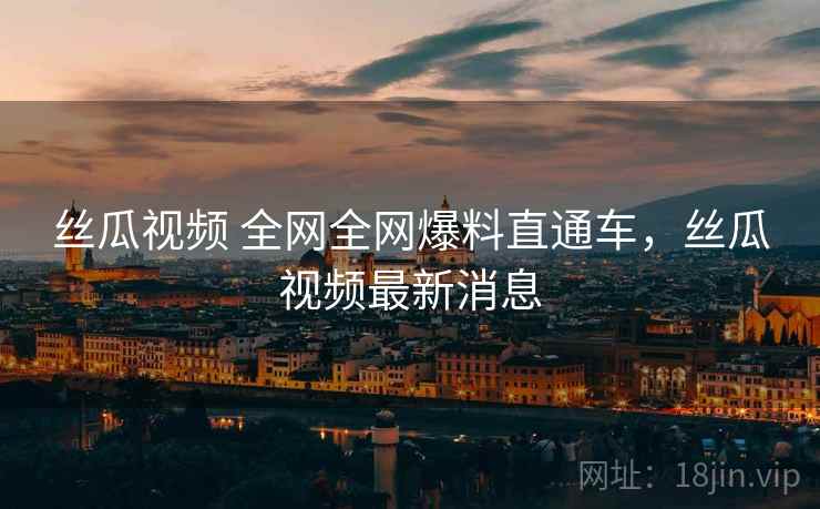 丝瓜视频 全网全网爆料直通车，丝瓜视频最新消息