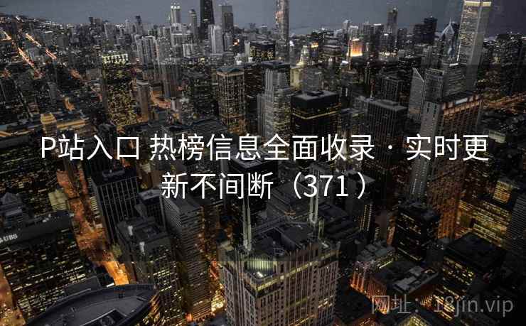 P站入口 热榜信息全面收录 · 实时更新不间断（371 ）