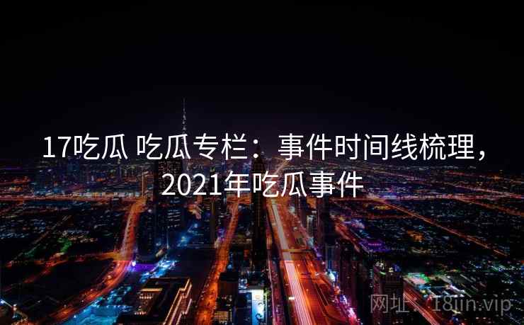 17吃瓜 吃瓜专栏：事件时间线梳理，2021年吃瓜事件