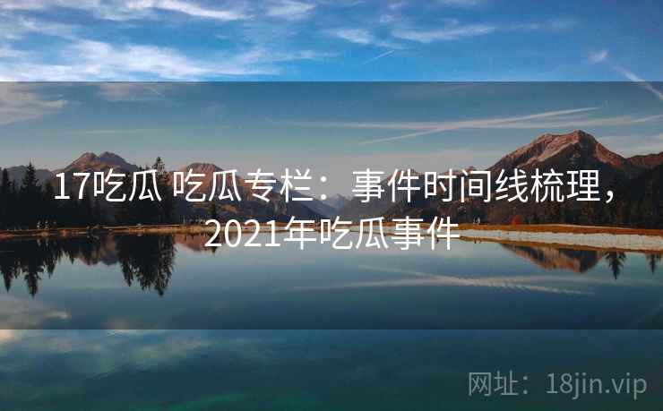 17吃瓜 吃瓜专栏：事件时间线梳理，2021年吃瓜事件