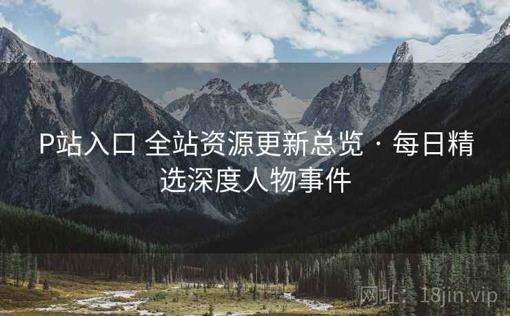 P站入口 全站资源更新总览 · 每日精选深度人物事件