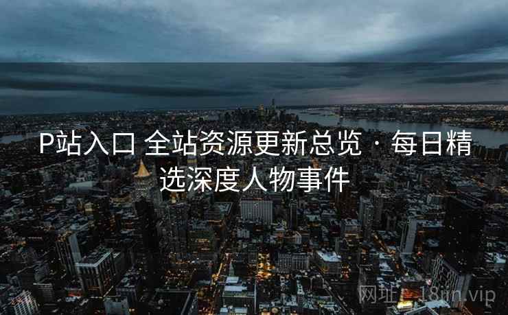 P站入口 全站资源更新总览 · 每日精选深度人物事件