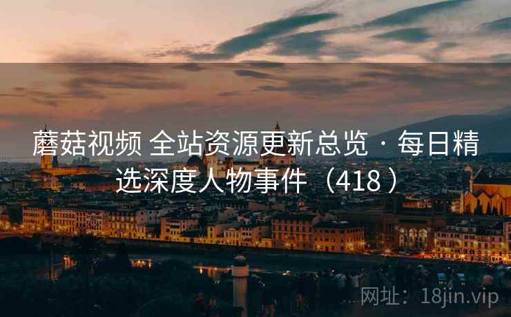 蘑菇视频 全站资源更新总览 · 每日精选深度人物事件（418 ）