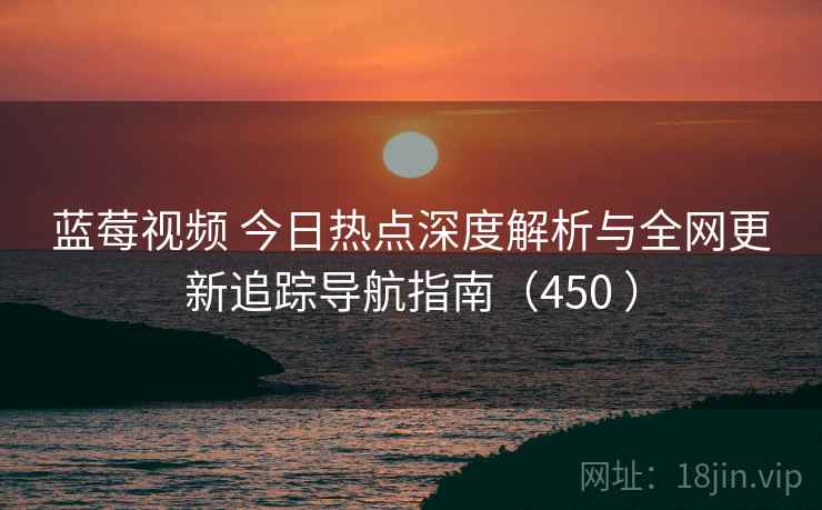 蓝莓视频 今日热点深度解析与全网更新追踪导航指南（450 ）