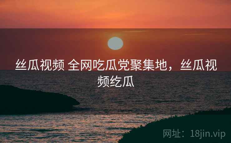 丝瓜视频 全网吃瓜党聚集地，丝瓜视频纥瓜