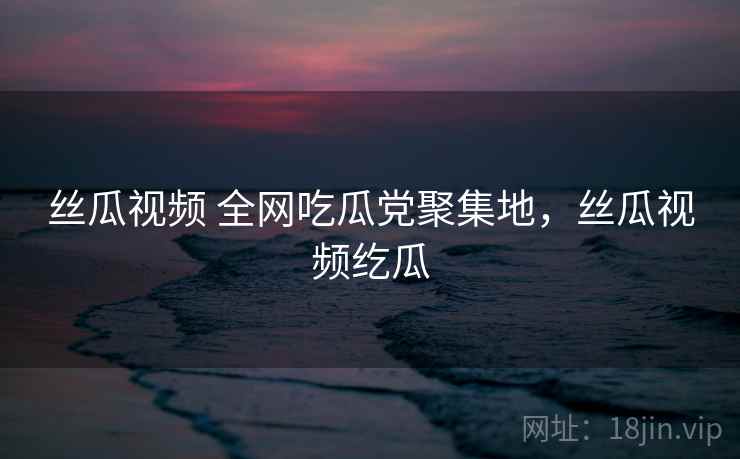 丝瓜视频 全网吃瓜党聚集地，丝瓜视频纥瓜