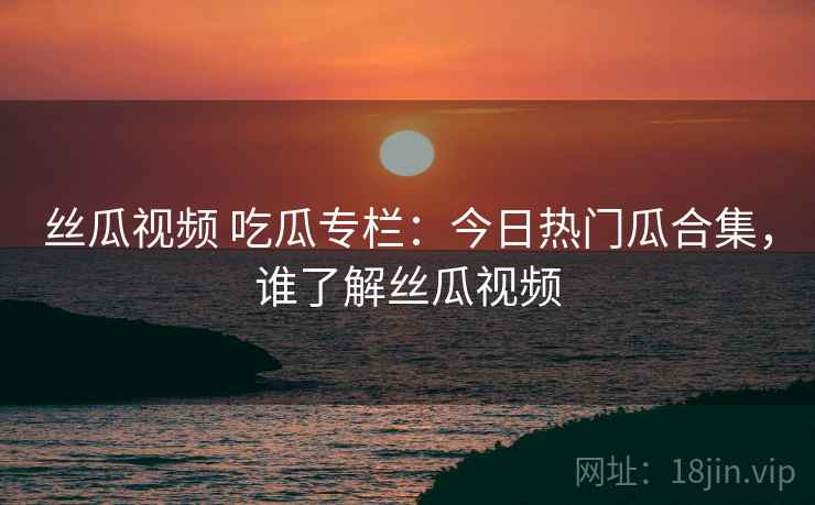 丝瓜视频 吃瓜专栏：今日热门瓜合集，谁了解丝瓜视频