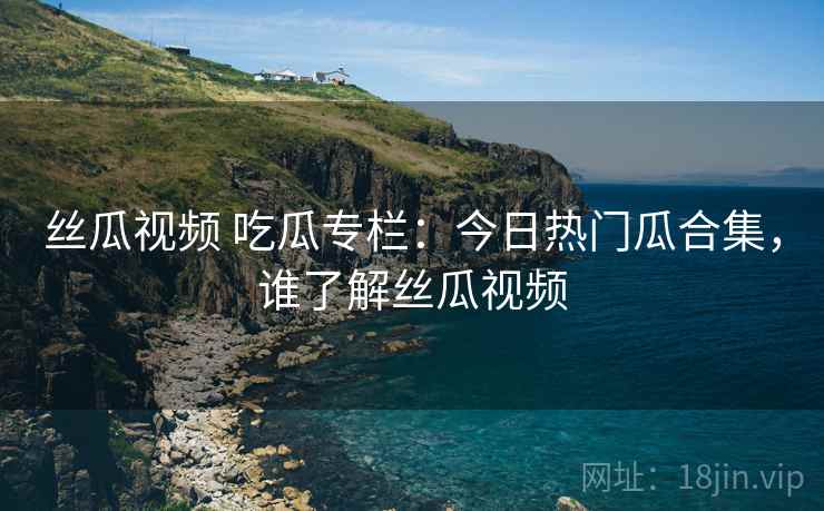丝瓜视频 吃瓜专栏：今日热门瓜合集，谁了解丝瓜视频