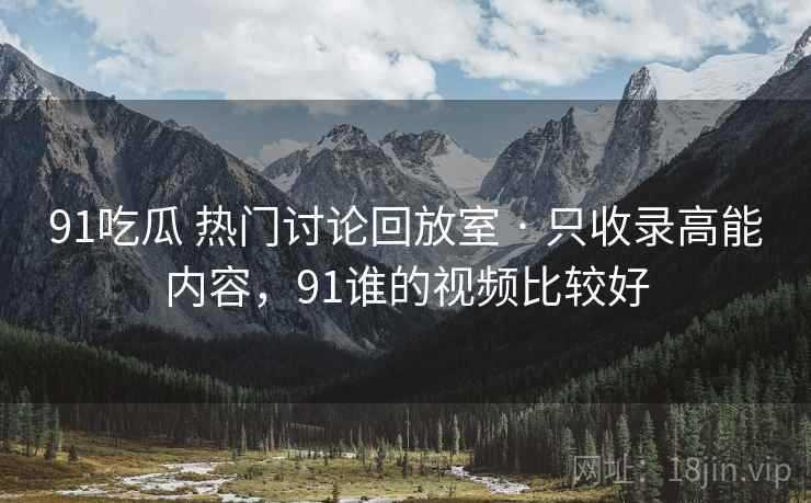 91吃瓜 热门讨论回放室 · 只收录高能内容，91谁的视频比较好