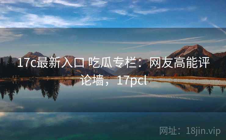 17c最新入口 吃瓜专栏：网友高能评论墙，17pcl