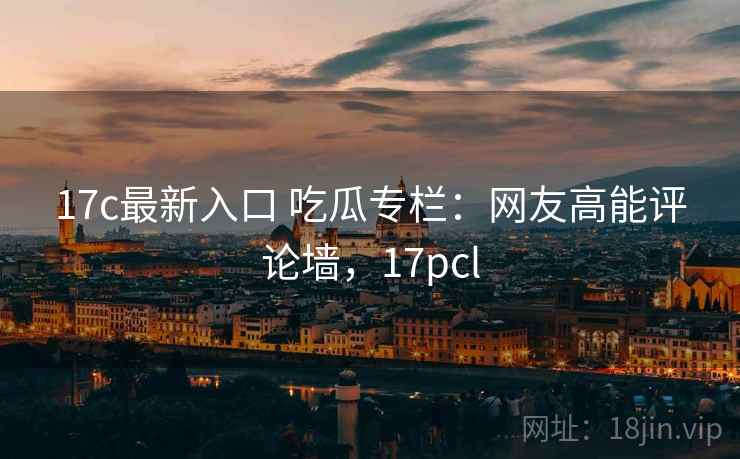 17c最新入口 吃瓜专栏：网友高能评论墙，17pcl