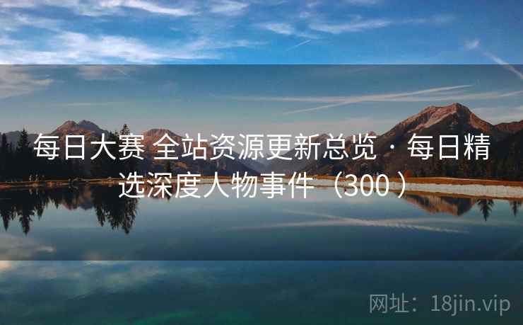 每日大赛 全站资源更新总览 · 每日精选深度人物事件（300 ）