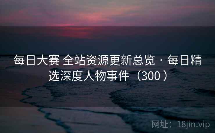 每日大赛 全站资源更新总览 · 每日精选深度人物事件（300 ）