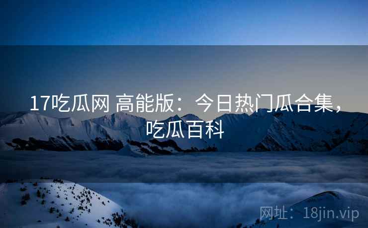 17吃瓜网 高能版：今日热门瓜合集，吃瓜百科
