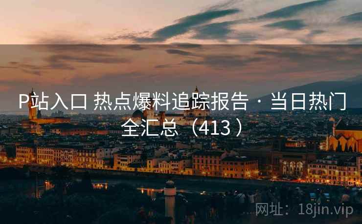 P站入口 热点爆料追踪报告 · 当日热门全汇总（413 ）