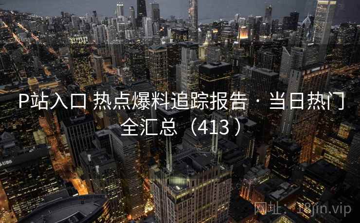 P站入口 热点爆料追踪报告 · 当日热门全汇总（413 ）