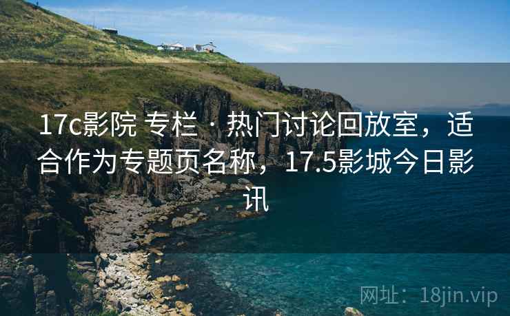 17c影院 专栏 · 热门讨论回放室，适合作为专题页名称，17.5影城今日影讯