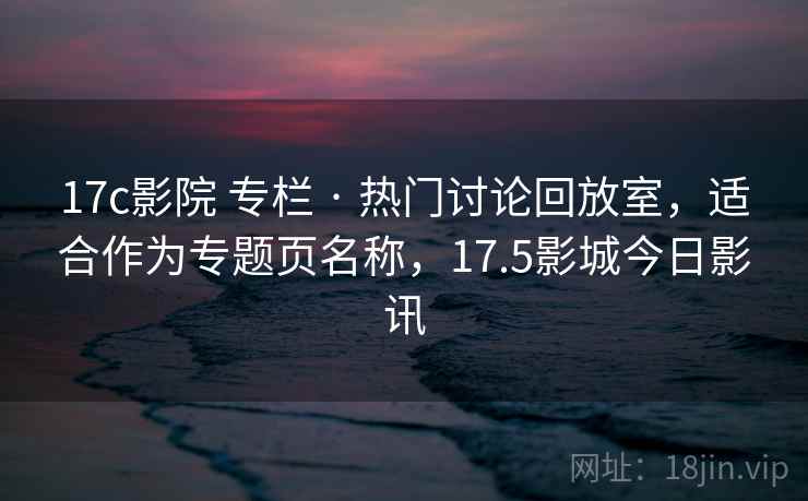 17c影院 专栏 · 热门讨论回放室，适合作为专题页名称，17.5影城今日影讯