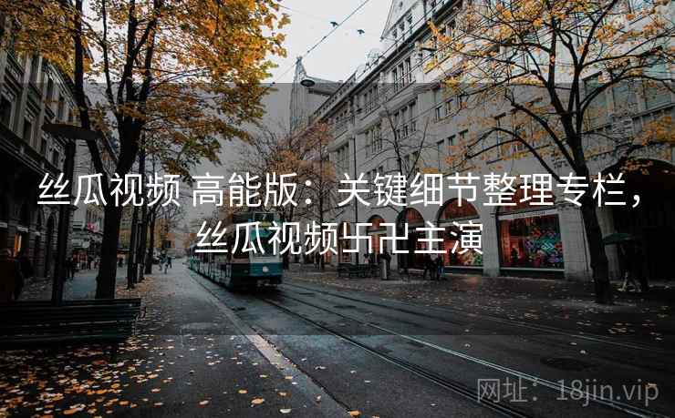 丝瓜视频 高能版：关键细节整理专栏，丝瓜视频卐卍主演